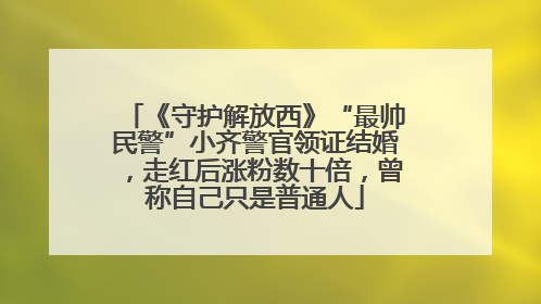 《守护解放西》“最帅民警”小齐警官领证结婚，走红后涨粉数十倍，曾称自己只是普通人