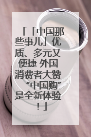 「中国那些事儿」优质、多元又便捷 外国消费者大赞“中国购”是全新体验！