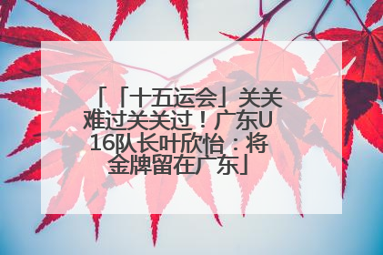 「十五运会」关关难过关关过！广东U16队长叶欣怡：将金牌留在广东