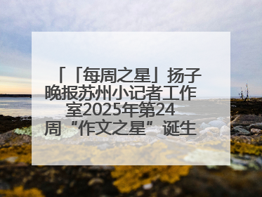 「每周之星」扬子晚报苏州小记者工作室2025年第24周“作文之星”诞生啦，快来领奖
