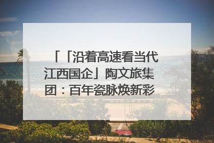 「沿着高速看当代江西国企」陶文旅集团：百年瓷脉焕新彩 文旅融合谱华章