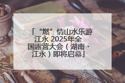 “燃”情山水乐游江永 2025年全国露营大会（湖南・江永）即将启幕