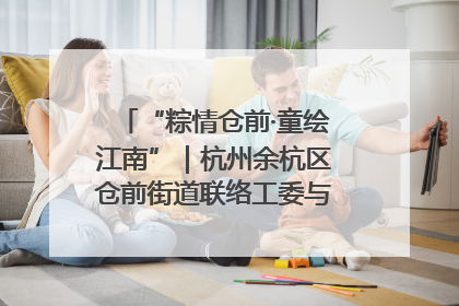 “粽情仓前·童绘江南”｜杭州余杭区仓前街道联络工委与辖区群众共度佳节