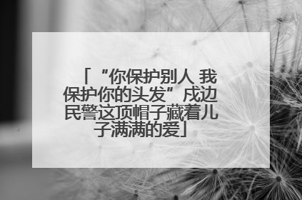 “你保护别人 我保护你的头发”戍边民警这顶帽子藏着儿子满满的爱