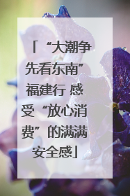 “大潮争先看东南”福建行 感受“放心消费”的满满安全感