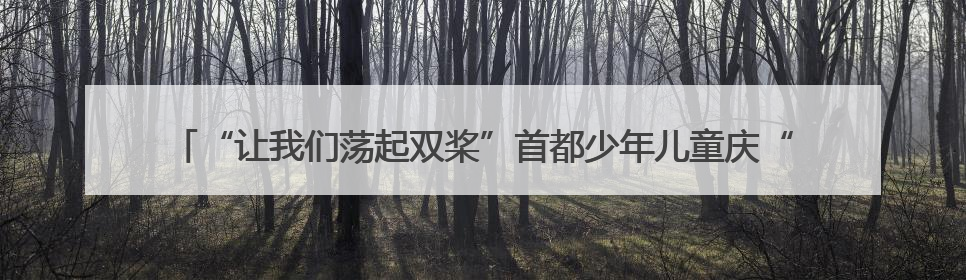 “让我们荡起双桨”首都少年儿童庆“六一”主题活动在北京北海公园举办