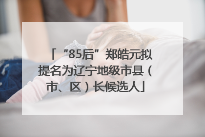 “85后”郑皓元拟提名为辽宁地级市县（市、区）长候选人
