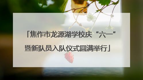 焦作市龙源湖学校庆“六一”暨新队员入队仪式圆满举行