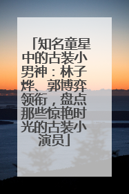知名童星中的古装小男神：林子烨、郭博弈领衔，盘点那些惊艳时光的古装小演员
