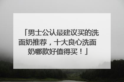 男士公认最建议买的洗面奶推荐，十大良心洗面奶哪款好值得买！