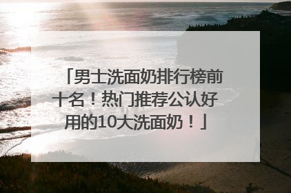 男士洗面奶排行榜前十名！热门推荐公认好用的10大洗面奶！