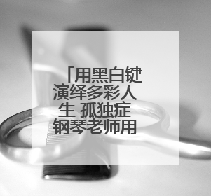 用黑白键演绎多彩人生 孤独症钢琴老师用音乐疗愈更多人