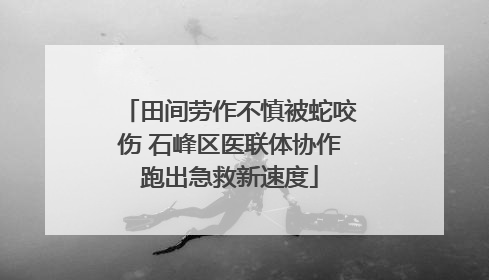 田间劳作不慎被蛇咬伤 石峰区医联体协作跑出急救新速度