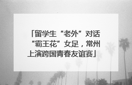 留学生“老外”对话“霸王花”女足，常州上演跨国青春友谊赛