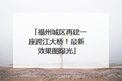 福州城区再建一座跨江大桥！最新效果图曝光