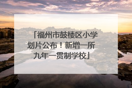 福州市鼓楼区小学划片公布！新增一所九年一贯制学校
