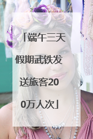 端午三天假期武铁发送旅客200万人次
