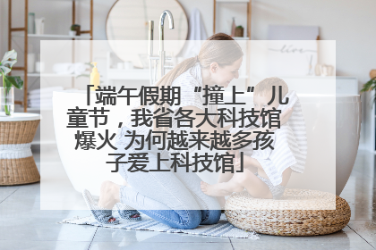 端午假期“撞上”儿童节，我省各大科技馆爆火 为何越来越多孩子爱上科技馆
