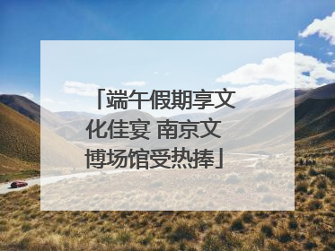 端午假期享文化佳宴 南京文博场馆受热捧