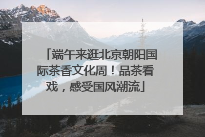 端午来逛北京朝阳国际茶香文化周！品茶看戏，感受国风潮流