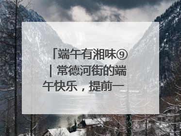 端午有湘味⑨｜常德河街的端午快乐，提前一天就开始了