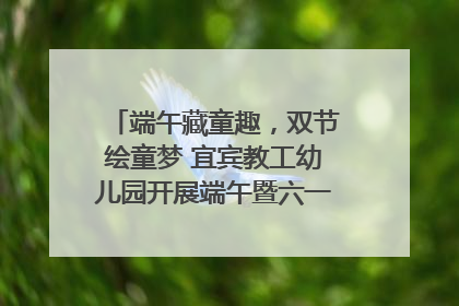 端午藏童趣，双节绘童梦 宜宾教工幼儿园开展端午暨六一亲子游园活动