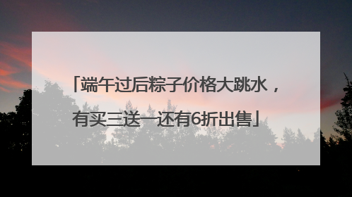 端午过后粽子价格大跳水，有买三送一还有6折出售