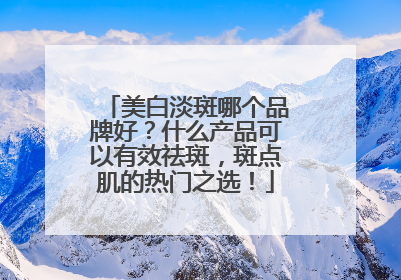 美白淡斑哪个品牌好？什么产品可以有效祛斑，斑点肌的热门之选！