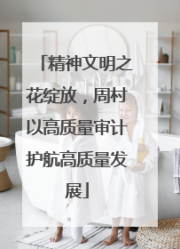 精神文明之花绽放，周村以高质量审计护航高质量发展