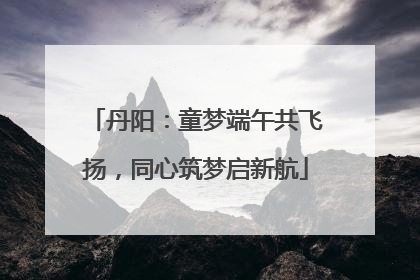 丹阳：童梦端午共飞扬，同心筑梦启新航