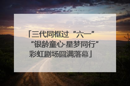 三代同框过“六一” “银龄童心·星梦同行”彩虹剧场圆满落幕