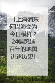 上海浦东何以演变为今日模样？24幅跨越百年的地图讲述历史