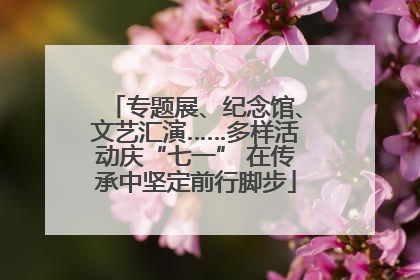 专题展、纪念馆、文艺汇演……多样活动庆“七一” 在传承中坚定前行脚步