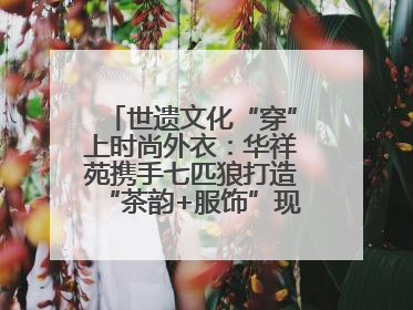 世遗文化“穿”上时尚外衣:华祥苑携手七匹狼打造“茶韵+服饰”现象级走秀