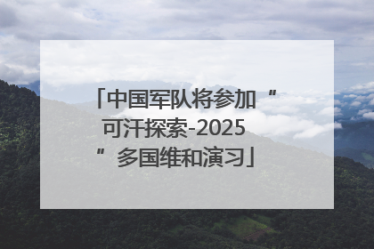 中国军队将参加“可汗探索-2025”多国维和演习