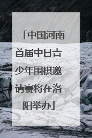 中国河南首届中日青少年围棋邀请赛将在洛阳举办
