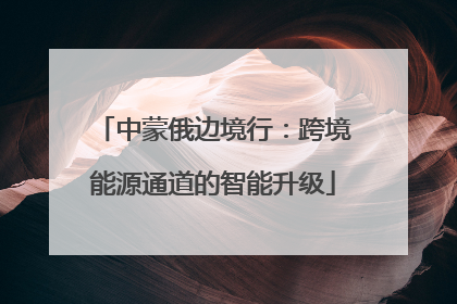 中蒙俄边境行：跨境能源通道的智能升级