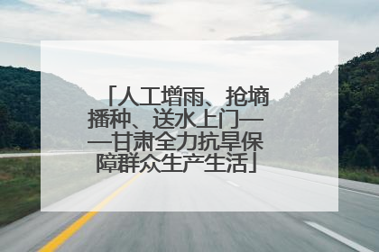 人工增雨、抢墒播种、送水上门——甘肃全力抗旱保障群众生产生活