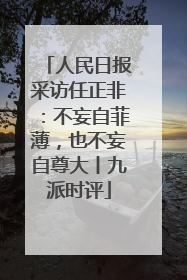 人民日报采访任正非：不妄自菲薄，也不妄自尊大丨九派时评