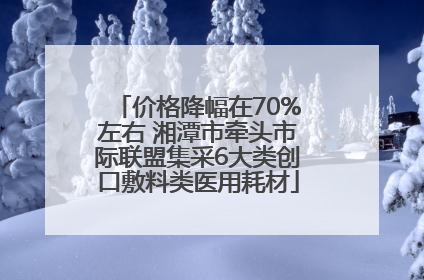 价格降幅在70%左右 湘潭市牵头市际联盟集采6大类创口敷料类医用耗材