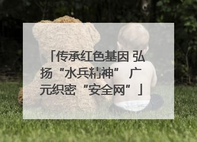 传承红色基因 弘扬“水兵精神” 广元织密“安全网”