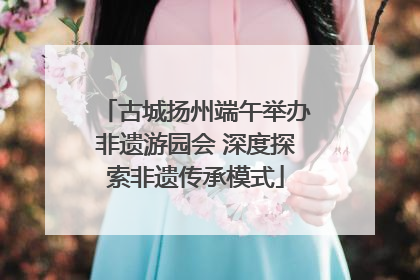 古城扬州端午举办非遗游园会 深度探索非遗传承模式