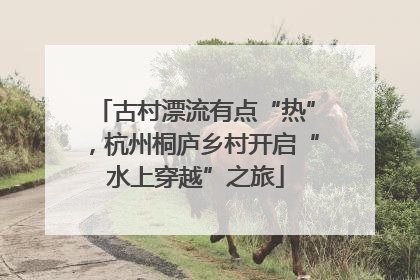 古村漂流有点“热”，杭州桐庐乡村开启“水上穿越”之旅