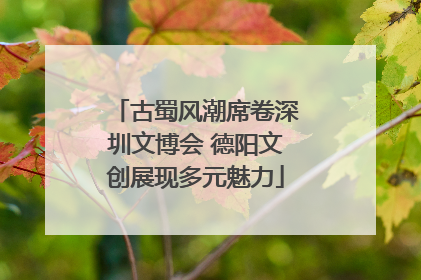 古蜀风潮席卷深圳文博会 德阳文创展现多元魅力
