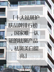 十大祛斑护肤品牌排行榜，国家唯一认证的祛斑产品，祛斑美白提亮