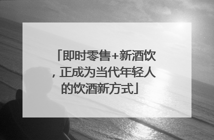 即时零售+新酒饮，正成为当代年轻人的饮酒新方式