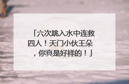 六次跳入水中连救四人！天门小伙王朵，你真是好样的！