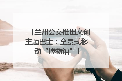 兰州公交推出文创主题巴士：全景式移动“博物馆”