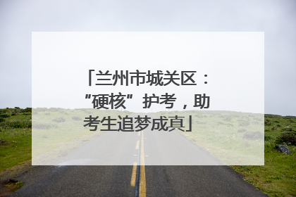 兰州市城关区：“硬核”护考，助考生追梦成真