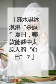 冻水果冰淇淋“杀疯”夏日，哪款能戳中太原人的“心巴”？